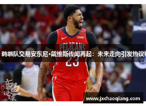 鹈鹕队交易安东尼·戴维斯传闻再起：未来走向引发热议