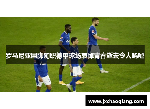 罗马尼亚国脚殉职德甲球场哀悼青春逝去令人唏嘘
