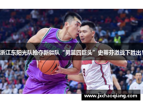 浙江东阳光队抢夺新疆队“男篮四巨头”史蒂芬激战下胜出！
