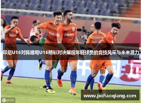 印尼U16对阵缅甸U16精彩对决展现年轻球员的竞技风采与未来潜力