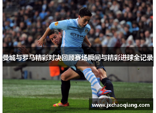 曼城与罗马精彩对决回顾赛场瞬间与精彩进球全记录
