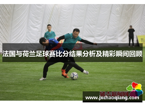 法国与荷兰足球赛比分结果分析及精彩瞬间回顾