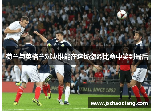 荷兰与英格兰对决谁能在这场激烈比赛中笑到最后