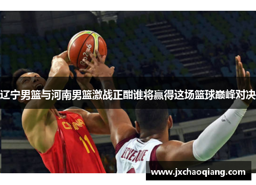 辽宁男篮与河南男篮激战正酣谁将赢得这场篮球巅峰对决