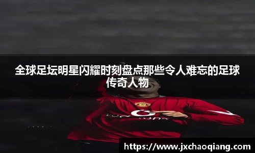 全球足坛明星闪耀时刻盘点那些令人难忘的足球传奇人物